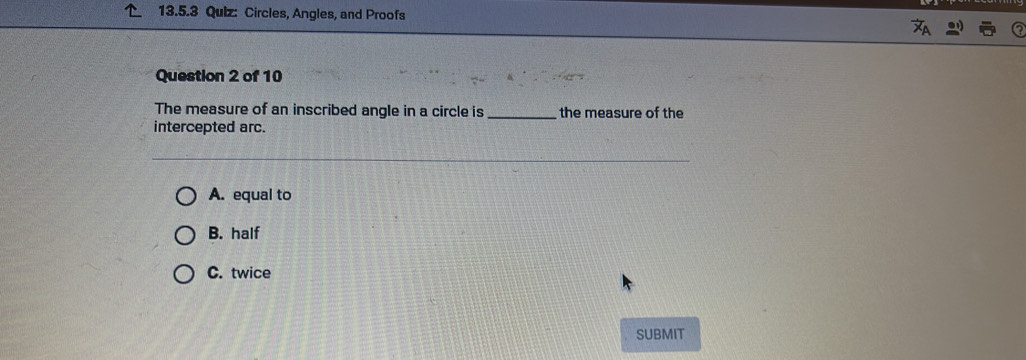 Circles, Angles, and Proofs
Question 2 of 10
The measure of an inscribed angle in a circle is _the measure of the
intercepted arc.
A. equal to
B. half
C. twice
SUBMIT