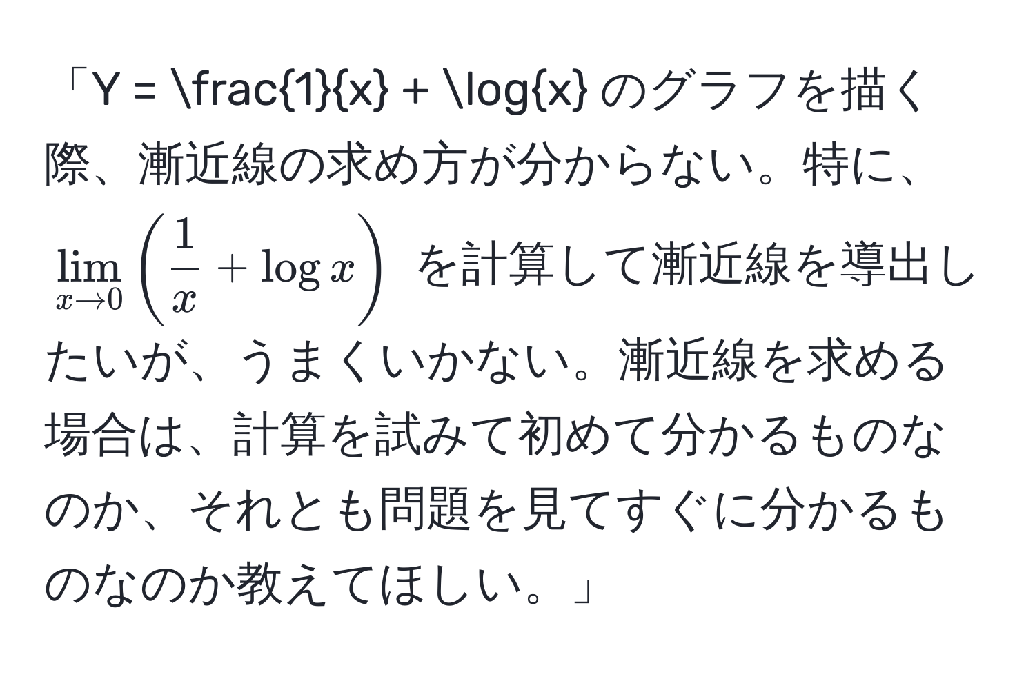 「Y =  1/x  + logx のグラフを描く際、漸近線の求め方が分からない。特に、$lim_x to 0( 1/x  + logx)$ を計算して漸近線を導出したいが、うまくいかない。漸近線を求める場合は、計算を試みて初めて分かるものなのか、それとも問題を見てすぐに分かるものなのか教えてほしい。」