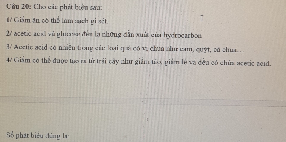 Cho các phát biểu sau: 
1/ Giấm ăn có thể làm sạch gỉ sét. 
2/ acetic acid và glucose đều là những dẫn xuất của hydrocarbon 
3/ Acetic acid có nhiều trong các loại quả có vị chua như cam, quýt, cà chua… 
4/ Giấm có thể được tạo ra từ trái cây như giấm táo, giấm lê và đều có chứa acetic acid. 
ố phát biểu đúng là: