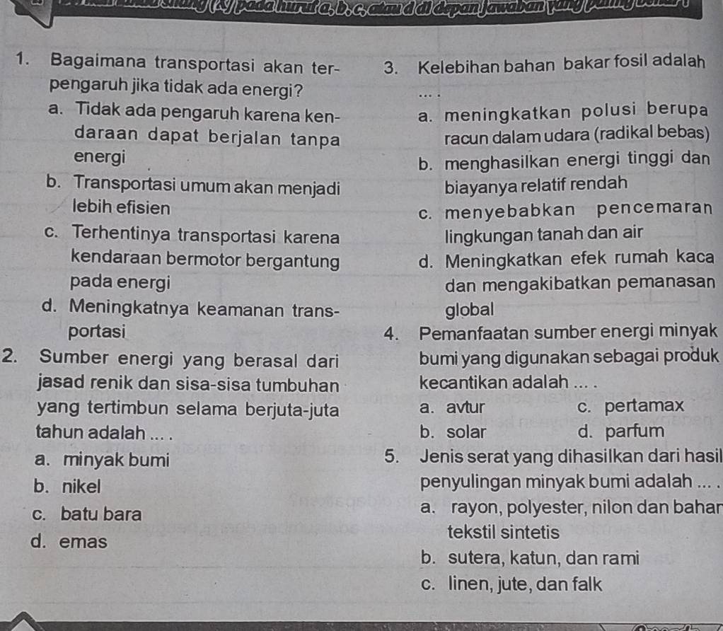 Dahing (4y pada hurut a, b, c, atax d di depan jawaban yong paiy osha 
1. Bagaimana transportasi akan ter- 3. Kelebihan bahan bakar fosil adalah
pengaruh jika tidak ada energi? …
a. Tidak ada pengaruh karena ken- a. meningkatkan polusi berupa
daraan dapat berjalan tanpa racun dalam udara (radikal bebas)
energi
b. menghasilkan energi tinggi dan
b. Transportasi umum akan menjadi biayanya relatif rendah
lebih efisien
c. menyebabkan pencemaran
c. Terhentinya transportasi karena lingkungan tanah dan air
kendaraan bermotor bergantung d. Meningkatkan efek rumah kaca
pada energi dan mengakibatkan pemanasan
d. Meningkatnya keamanan trans- global
portasi 4. Pemanfaatan sumber energi minyak
2. Sumber energi yang berasal dari bumi yang digunakan sebagai produk
jasad renik dan sisa-sisa tumbuhan kecantikan adalah ... .
yang tertimbun selama berjuta-juta a. avtur c. pertamax
tahun adalah ... . b. solar d. parfum
a. minyak bumi 5. Jenis serat yang dihasilkan dari hasil
b. nikel penyulingan minyak bumi adalah ... .
c. batu bara a. rayon, polyester, nilon dan bahar
d. emas
tekstil sintetis
b. sutera, katun, dan rami
c. linen, jute, dan falk