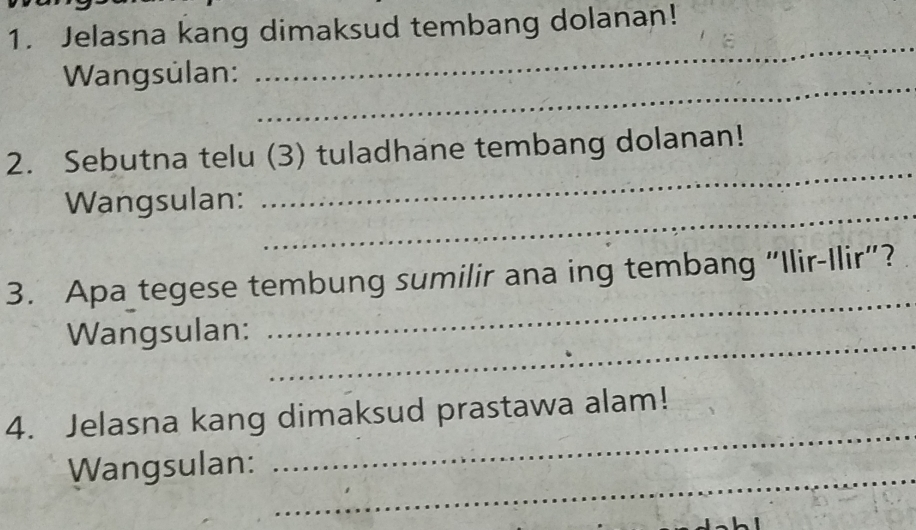 Jelasna kang dimaksud tembang dolanan! 
_ 
_ 
Wangsülan: 
_ 
2. Sebutna telu (3) tuladhane tembang dolanan! 
_ 
Wangsulan: 
_ 
3. Apa tegese tembung sumilir ana ing tembang "Ilir-Ilir”? 
_ 
Wangsulan: 
_ 
4. Jelasna kang dimaksud prastawa alam! 
_ 
Wangsulan: