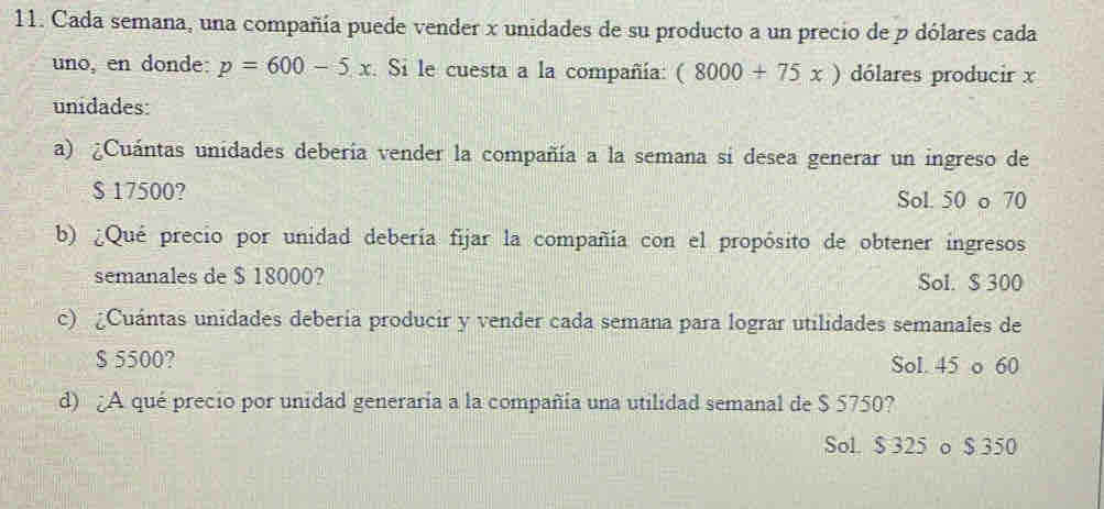 Cada semana, una compañía puede vender x unidades de su producto a un precio de p dólares cada
uno, en donde: p=600-5x. Si le cuesta a la compañía: (8000+75x) dólares producir x
unidades:
a) ¿Cuántas unidades deberia vender la compañía a la semana si desea generar un ingreso de
$ 17500? Sol. 50 o 70
b) ¿Qué precio por unidad debería fijar la compañía con el propósito de obtener ingresos
semanales de $ 18000? Sol. $ 300
c) Cuántas unidades debería producir y vender cada semana para lograr utilidades semanales de
$ 5500? Sol. 45 o 60
d) ¿A qué precio por unidad generaría a la compañía una utilidad semanal de $ 5750?
Sol. $ 325 o $ 350