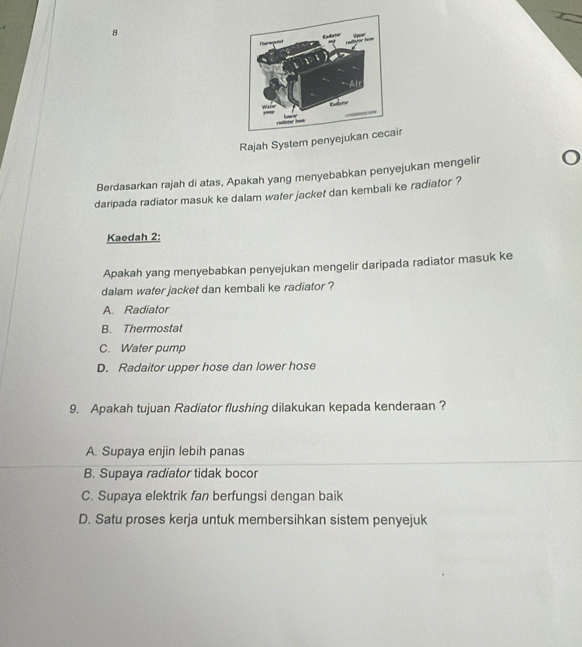 Rajah System penyejr
Berdasarkan rajah di atas, Apakah yang menyebabkan penyejukan mengelir
daripada radiator masuk ke dalam water jacket dan kembali ke radiator ?
Kaedah 2:
Apakah yang menyebabkan penyejukan mengelir daripada radiator masuk ke
dalam water jacket dan kembali ke radiator ?
A. Radiator
B. Thermostat
C. Water pump
D. Radaitor upper hose dan lower hose
9. Apakah tujuan Radiator flushing dilakukan kepada kenderaan ?
A. Supaya enjin lebih panas
B. Supaya radiator tidak bocor
C. Supaya elektrik fan berfungsi dengan baik
D. Satu proses kerja untuk membersihkan sistem penyejuk