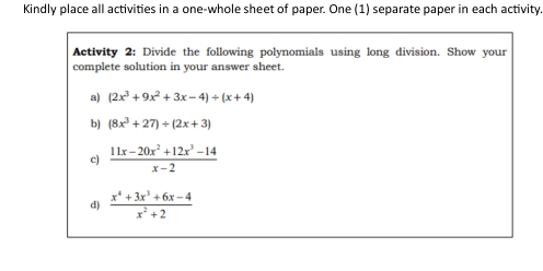 Kindly place all activities in a one-whole sheet of paper. One (1) separate paper in each activity. 
Activity 2: Divide the following polynomials using long division. Show your 
complete solution in your answer sheet. 
a) (2x^3+9x^2+3x-4)/ (x+4)
b) (8x^3+27)/ (2x+3)
c)  (11x-20x^2+12x^3-14)/x-2 
d)  (x^4+3x^3+6x-4)/x^2+2 