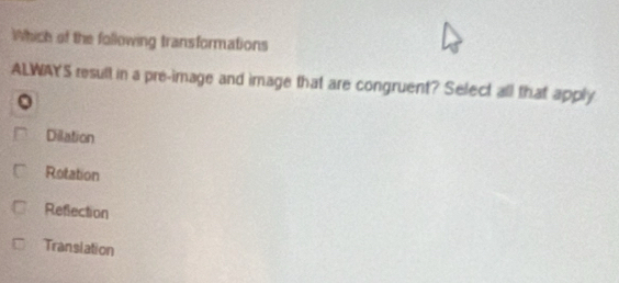 Which of the following transformations
ALWAYS result in a pre-image and image that are congruent? Select all that apply
Dilation
Rotation
Refection
Transiation