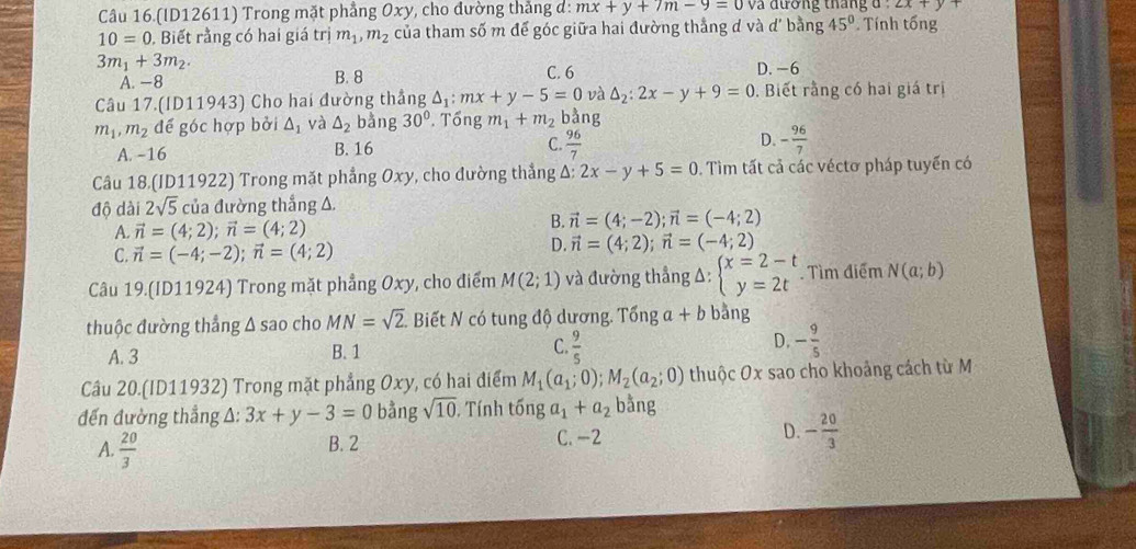 (ID12611) Trong mặt phảng  0xy, cho đường thắng d: mx+y+7m-9=0 và đương tháng d : 2x+y
10=0 , Biết rằng có hai giá trị m_1,m_2 của tham số m đế góc giữa hai đường thắng d và d' bằng 45°. Tính tổng
3m_1+3m_2.
A. −8 B. 8 C. 6 D. -6
Câu 17.(ID11943) Cho hai đường thẳng △ _1:mx+y-5=0 và △ _2:2x-y+9=0. Biết rằng có hai giá trị
m_1,m_2 để góc hợp bởi △ _1 và △ _2 bằng 30°. Tổng m_1+m_2 bằng
A. -16 B. 16 C.  96/7  D. - 96/7 
Câu 18 (ID11922) Trong mặt phẳng Oxy, cho đường thẳng △ :2x-y+5=0. Tìm tất cả các véctơ pháp tuyến có
độ dài 2sqrt(5) của đường thắng Δ
A. vector n=(4;2);vector n=(4;2)
B. vector n=(4;-2);vector n=(-4;2)
C. vector n=(-4;-2);vector n=(4;2)
D. vector n=(4;2);vector n=(-4;2)
Câu 19.(ID11924) Trong mặt phẳng Oxy, cho điểm M(2;1) và đường thẳng Δ: beginarrayl x=2-t y=2tendarray. Tìm điểm N(a;b)
thuộc đường thắng Δ sao cho MN=sqrt(2). Biết N có tung độ dương. Tổng a + b bǎng
A. 3 B. 1 C.  9/5  D. - 9/5 
Câu 20.(ID11932) Trong mặt phẳng Oxy, có hai điểm M_1(a_1;0);M_2(a_2;0) thuộc Ox sao cho khoảng cách từ M
đến đường thẳng A: 3x+y-3=0 bằng sqrt(10). Tính tống a_1+a_2 bằng
A.  20/3  B. 2 C. -2 D. - 20/3 