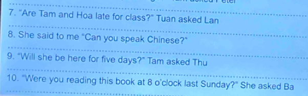 “Are Tam and Hoa late for class?” Tuan asked Lan 
8. She said to me “Can you speak Chinese?” 
9. "Will she be here for five days?” Tam asked Thu 
10. "Were you reading this book at 8 o'clock last Sunday?" She asked Ba