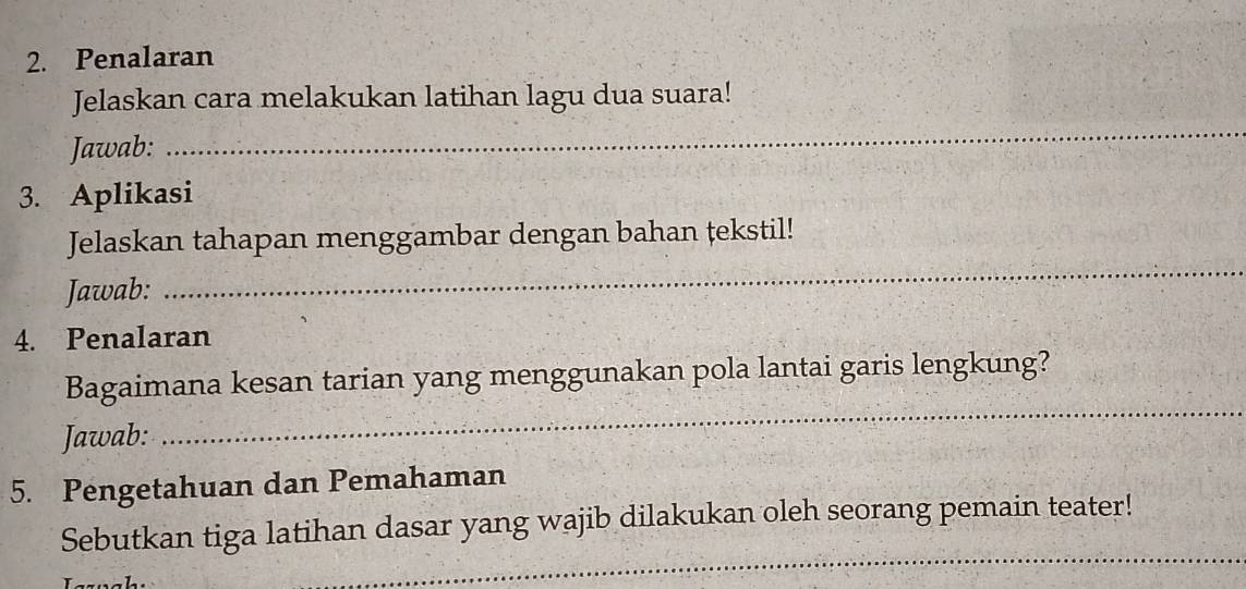 Penalaran 
_ 
Jelaskan cara melakukan latihan lagu dua suara! 
Jawab: 
3. Aplikasi 
Jelaskan tahapan menggambar dengan bahan tekstil! 
Jawab: 
_ 
4. Penalaran 
Bagaimana kesan tarian yang menggunakan pola lantai garis lengkung? 
Jawab: 
_ 
5. Pengetahuan dan Pemahaman 
_ 
Sebutkan tiga latihan dasar yang wajib dilakukan oleh seorang pemain teater!