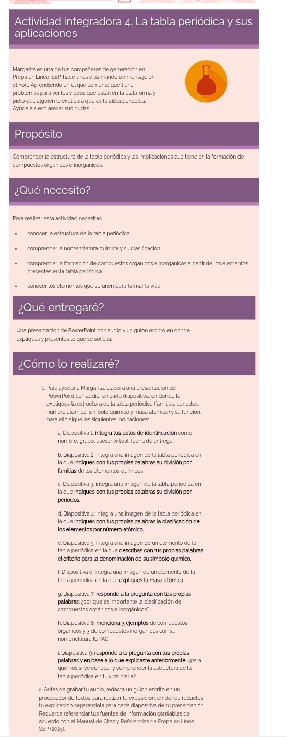 Actividad integradora 4. La tabla periódica y sus
aplicaciones
Margarita es una de tus compañeras de generación en
Prepa en Linea-SEP, hace unos días mandó un mensaje en
problemas para ver los videos que están en la plataforma y
pidió que alguien le explicara qué es la tabla periódica.
Ayúdala a esclarecer sus dudas.
Propósito
Comprender la estructura de la tabla periódica y las implicaciones que tiene en la formación de
compuestos orgánicos e inorgánicos.
¿Qué necesito?
Para realizar esta actividad necesitas:
conocer la estructura de la tabla periódica.
comprender la nomenclatura química y su clasificación
comprender la formación de compuestos orgánicos e inorgánicos a partir de los elementos
presentes en la tabla periódica.
conocer los elementos que se unen para formar la vida
¿Qué entregaré?
Una presentación de PowerPoint con audio y un guion escrito en donde
expliques y presentes lo que se solicita.
¿Cómo lo realizaré?
1. Para ayudar a Margarita, elabora una presentación de
PowerPoint con audio en cada diapositiva, en donde le
expliques la estructura de la tabla periódica (familias, periodos,
número atómico, símbolo químico y masa atómica) y su función,
para ello sigue las siguientes indicaciones:
a. Diapositiva 1: integra tus datos de identificación como
nombre, grupo, asesor virtual, fecha de entrega.
la que indiques con tus propias palabras su división por
famílias de los elementos químicos
la que indiques con tus propias palabras su división por
periodos
d. Diapositiva 4: integra una imagen de la tabla periódica en
la que indiques con tus propias palabras la clasificación de
los elementos por número atómico.
el criterio para la denominación de su símbolo químico.
f. Diapositiva 6: integra una imagen de un elemento de la
tabla periódica en la que expliques la masa atómica
g. Diapositiva 7: responde a la pregunta con tus propias
palabras: ¿por qué es importante la clasificación de
compuestos orgánicos e inorgánicos?
i. Diapositiva 9: responde a la pregunta con tus propías
palabras y en base a lo que explicaste anteriormente: ¿para
qué nos sirve conocer y comprender la estructura de la
tabla periódica en tu vida diaria?
2. Antes de grabar tu audio. redacta un quión escrito en un
procesador de textos para realizar tu exposición, en donde redactes
tu explicación separándola para cada diapositiva de tu presentación.
Recuerda referenciar tus fuentes de información confiables de
acuerdo con el Manual de Citas v Referencias de Prepa en Línea
SEP (2023).