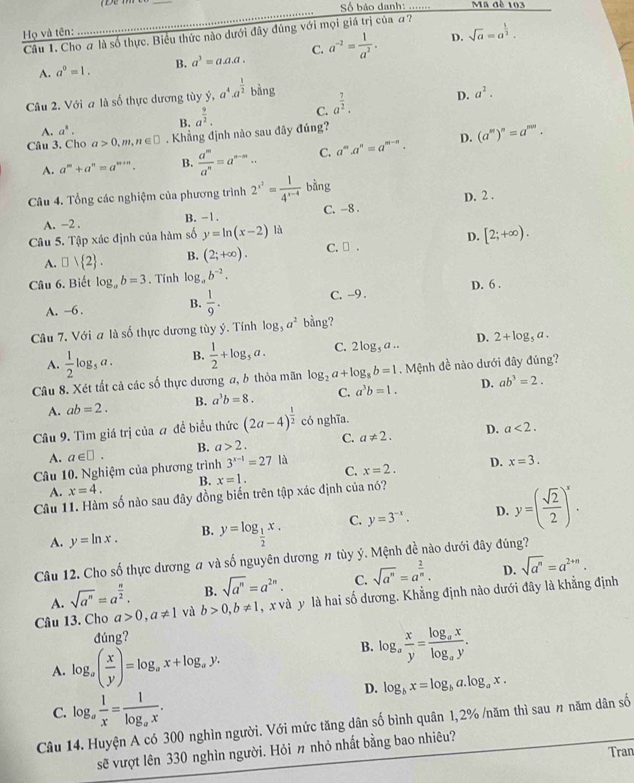 Số báo danh: ....... Mã đè 103
Họ và tên:
D. sqrt(a)=a^(frac 1)2.
Câu 1. Cho # là số thực. Biểu thức nào dưới đây đúng với mọi giá trị của a?
A. a^0=1. B. a^3=a.a.a. C. a^(-2)= 1/a^2 .
Câu 2. Với a là số thực dương tùy ý, y,a^4.a^(frac 1)2bing
B. a^(frac 9)2.
C. a^(frac 7)2.
D. a^2.
A. a^8.
Câu 3. Cho a>0,m,n∈ □. Khẳng định nào sau đây đúng?
D.
A. a^m+a^n=a^(m+n). B.  a^m/a^n =a^(n-m).. C. a^m.a^n=a^(m-n). (a^m)^n=a^(mn).
Câu 4. Tổng các nghiệm của phương trình 2^(x^2)= 1/4^(x-4)  bằng
D. 2 .
A. -2 . B. -1. C. -8 .
Câu 5. Tập xác định của hàm số y=ln (x-2)1d C. ₹ .
D. [2;+∈fty ).
A. □ vee  2 .
B. (2;+∈fty ).
Câu 6. Biết log _ab=3. Tính log _ab^(-2).
A. −6 .
B.  1/9 . C. -9 . D. 6 .
Câu 7. Với a là số thực dương tùy ý. Tính log _5a^2 bằng?
D.
A.  1/2 log _5a.
B.  1/2 +log _5a. C. 2log _5a.. 2+log _5a.
Câu 8. Xét tất cả các số thực dương a, b thỏa mãn log _2a+log _8b=1. Mệnh đề nào dưới đây đúng?
B. a^3b=8.
C. a^3b=1. D. ab^3=2.
A. ab=2.
Câu 9. Tìm giá trị của a đề biều thức (2a-4)^ 1/2  có nghĩa.
D. a<2.
A. a∈ □ . B. a>2.
C. a!= 2.
Câu 10. Nghiệm của phương trình 3^(x-1)=27 là
D. x=3.
B. x=1.
C. x=2.
A. x=4.
Câu 11. Hàm số nào sau đây đồng biến trên tập xác định của nó?
A. y=ln x. y=log _ 1/2 x. C. y=3^(-x). D. y=( sqrt(2)/2 )^x.
B.
Câu 12. Cho số thực dương # và số nguyên dương # tùy ý. Mệnh đề nào dưới đây đúng?
A. sqrt(a^n)=a^(frac n)2. B. sqrt(a^n)=a^(2n). C. sqrt(a^n)=a^(frac 2)n. D. sqrt(a^n)=a^(2+n).
Câu 13. Cho a>0,a!= 1 và b>0,b!= 1 , x và y là hai số dương. Khẳng định nào dưới đây là khẳng định
đúng?
A. log _a( x/y )=log _ax+log _ay.
B. log _a x/y =frac log _axlog _ay.
D. log _bx=log _ba.log _ax.
C. log _a 1/x =frac 1log _ax.
Câu 14. Huyện A có 300 nghìn người. Với mức tăng dân số bình quân 1,2% /năm thì sau 〃 năm dân số
sẽ vượt lên 330 nghìn người. Hỏi 〃 nhỏ nhất bằng bao nhiêu?
Tran