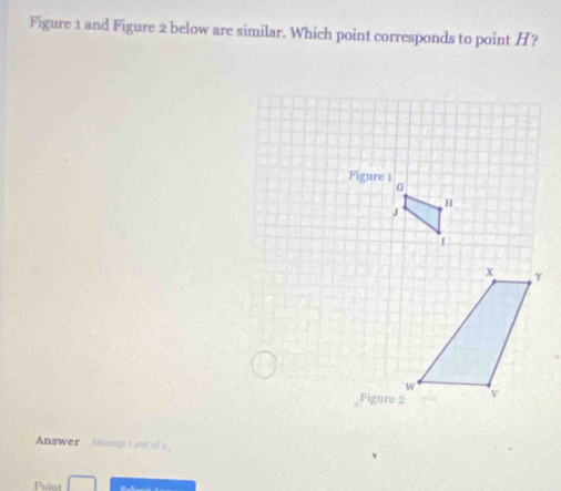 Figure 1 and Figure 2 below are similar. Which point corresponds to point H? 
Figure 1 G
H
J
I
Figure 2 
Answer Allemps i out of 2, 
Point