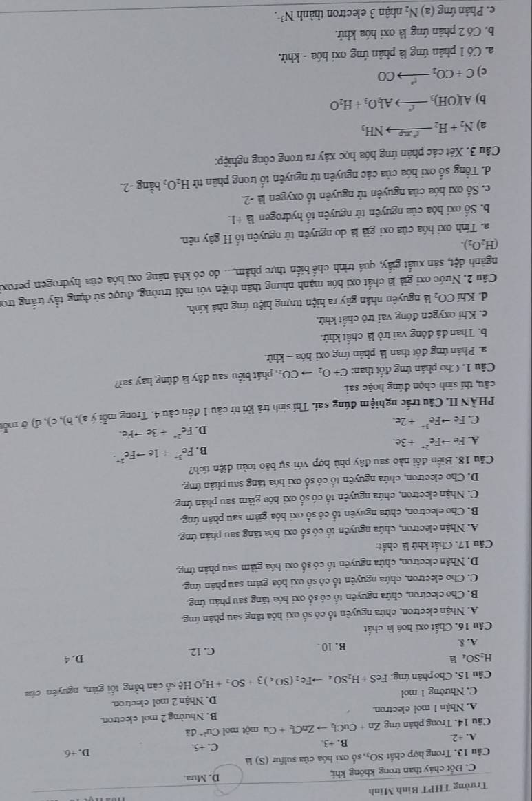 Trường THPT Bình Minh
C. Đốt cháy than trong không khi; D. Mưa
Câu 13. Trong hợp chất SO_3, số oxi hóa của sulfur (S) là
C. +5.
A. +2 B. +3 D. +6
Câu 14. Trong phản ứng Zn+CuCl_2to ZnCl_2+Cu một mol Cu^(2+)di
A. Nhận 1 mol electron. B. Nhường 2 mol electron.
C. Nhường 1 mol D. Nhận 2 mol electron.
Câu 15. Cho phản ứng FeS+H_2SO_4to Fe_2(SO_4)3+SO_2+H_2OHxi số cân bằng tối gián, nguyên của
H_2SO_4la D. 4
A. & B. 10 . C. 12
Câu 16. Chất oxi hoá là chất
A. Nhận electron, chứa nguyên tố có số oxi hóa tăng sau phán ứng.
B. Cho electron, chứa nguyên tố có số oxi hóa tāng sau phân ứng.
C. Cho electron, chứa nguyên tố có số oxi hóa giám sau phản ứng.
D. Nhận electron, chứa nguyên tố có số oxi hóa giàm sau phân ứng.
Câu 17. Chất khử là chất:
A. Nhận electron, chứa nguyên tố có số oxi hóa tăng sau phản ứng
B. Cho electron, chứa nguyên tố có số oxi hóa giảm sau phản ứng.
C. Nhận electron, chứa nguyên tố có số oxi hóa giảm sau phản ứng.
D. Cho electron, chứa nguyên tổ có số oxi hóa tăng sau phản ứng.
Câu 18. Biến đổi nào sau đây phù hợp với sự bảo toàn điện tích?
B. Fe^(3+)+1eto Fe^(2+)·
A. Feto Fe^(2+)+3e.
D. Fe^(2+)+3eto Fe.
C. Feto Fe^(3+)+2e.
PHÀN II. Câu trắc nghiệm đúng sai. Thí sinh trả lời từ câu 1 đến câu 4. Trong mỗi ý a), b), c), đ) ở mỗi
câu, thí sinh chọn đúng hoặc sai.
Câu 1. Cho phản ứng đốt than: C+O_2to CO_2, phát biểu sau đây là đúng hay sai?
a. Phản ứng đốt than là phản ứng oxi hóa - khử.
b. Than đá đóng vai trò là chất khử.
c. Khí oxygen đồng vai trò chất khử.
d. Khí CO_2 là nguyên nhân gây ra hiện tượng hiệu ứng nhà kính.
Câu 2. Nước oxi già là chất oxi hóa mạnh nhưng thân thiện với môi trường, được sử dụng tầy trắng tron
ngành dệt, sản xuất giấy, quá trình chế biến thực phẩm,... do có khả năng oxi hóa của hydrogen peroxi
(H_2O_2).
a. Tính oxi hóa của oxi già là do nguyên tử nguyên tố H gây nên.
b. Số oxi hóa của nguyên tử nguyên tổ hydrogen là +1.
c. Số oxi hóa của nguyên tử nguyên tố oxygen là -2.
d. Tổng số oxi hóa của các nguyên tử nguyên tố trong phân tử H_2O_2 bằng -2.
Câu 3. Xét các phản ứng hóa học xảy ra trong công nghiệp:
a) N_2+H_2to NH^+
b) Al(OH)_3xrightarrow r^2Al_2O_3+H_2O
c) C+CO_2to CO
a. Có 1 phản ứng là phản ứng oxi hóa - khử.
b. Có 2 phản ứng là oxi hóa khử.
c. Phản ứng (a) N_2 nhận 3 electron thành N^(3-).