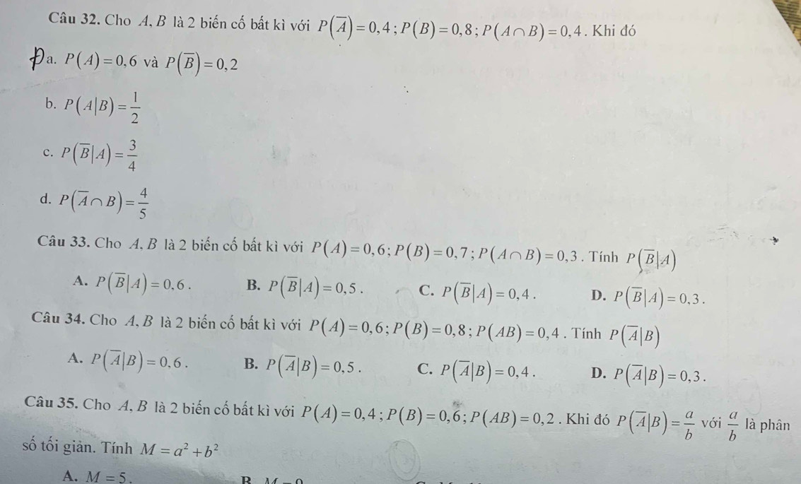 Cho A, B là 2 biến cố bất kì với P(overline A)=0,4; P(B)=0,8; P(A∩ B)=0,4. Khi đó
a. P(A)=0,6 và P(overline B)=0,2
b. P(A|B)= 1/2 
c. P(overline B|A)= 3/4 
d. P(overline A∩ B)= 4/5 
Câu 33. Cho A. B là 2 biến cố bất kì với P(A)=0,6; P(B)=0,7; P(A∩ B)=0,3. Tính P(overline B|A)
A. P(overline B|A)=0,6. B. P(overline B|A)=0,5. C. P(overline B|A)=0,4. D. P(overline B|A)=0,3. 
Câu 34. Cho A, B là 2 biến cố bất kì với P(A)=0,6; P(B)=0,8; P(AB)=0,4. Tính P(overline A|B)
A. P(overline A|B)=0,6. B. P(overline A|B)=0,5. C. P(overline A|B)=0,4. D. P(overline A|B)=0,3. 
Câu 35. Cho A, B là 2 biến cố bất kì với P(A)=0,4; P(B)=0,6; P(AB)=0,2. Khi đó P(overline A|B)= a/b  với  a/b  là phân
số tối giản. Tính M=a^2+b^2
A. M=5. 
R