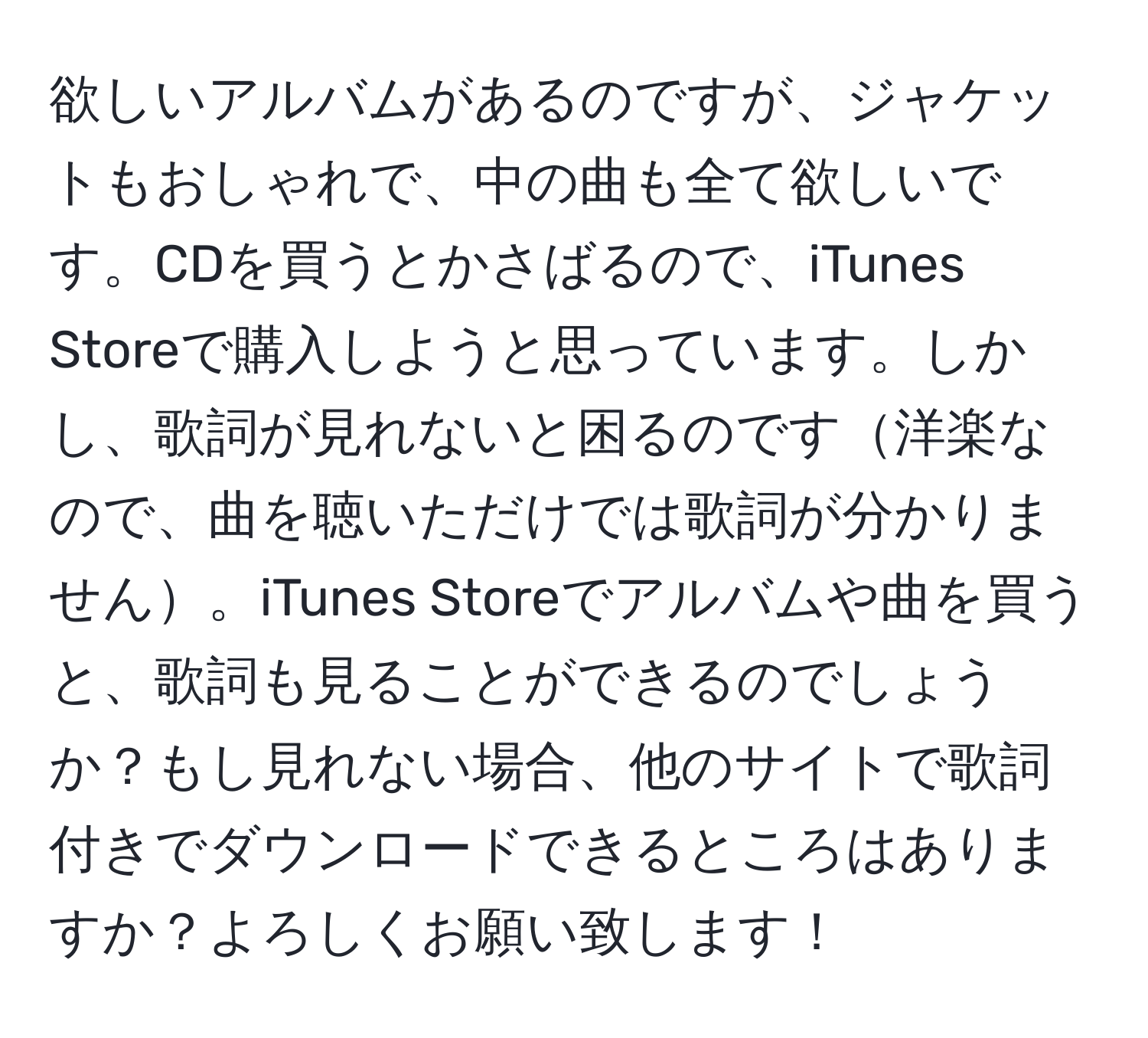 欲しいアルバムがあるのですが、ジャケットもおしゃれで、中の曲も全て欲しいです。CDを買うとかさばるので、iTunes Storeで購入しようと思っています。しかし、歌詞が見れないと困るのです洋楽なので、曲を聴いただけでは歌詞が分かりません。iTunes Storeでアルバムや曲を買うと、歌詞も見ることができるのでしょうか？もし見れない場合、他のサイトで歌詞付きでダウンロードできるところはありますか？よろしくお願い致します！