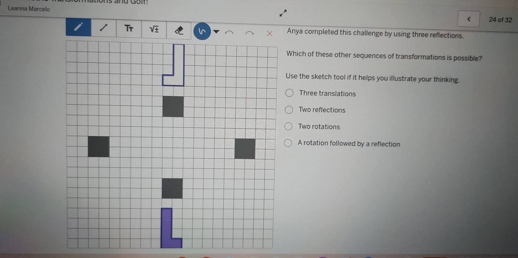 and Gol !
Leanna Marcelo
< 24 of 32
Tr sqrt(± ) Anya completed this challenge by using three reflections.
Which of these other sequences of transformations is possible?
Use the sketch tool if it helps you illustrate your thinking.
Three translations
Two reflections
Two rotations
A rotation followed by a reflection