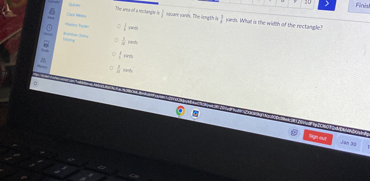 Finish
Quizzes The area of a rectangle is  1/2   5/8 
Cisco Webex
Ceneta square yards. The length is yards. What is the width of the rectangle?
Musitery Tracker  1/3  yards
History Tutaring
Brainfuse Online  5/16  yards
Sudio
a
 4/5  yards
Mastery
 9/10  yards
x2GVxX21k!jpyMDAwOTk5Nywic3R1ZGVudF9udW1(ZXNOH5NjI1Nzc0CDc0wic3R1ZGVudF9pZC16OTQxMDM4NDUsInR
Sign out Jan 30 1