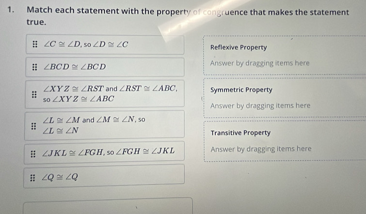 Match each statement with the property of congruence that makes the statement
true.
∠ C≌ ∠ D , so ∠ D≌ ∠ C Reflexive Property
∠ BCD≌ ∠ BCD
Answer by dragging items here
∠ XYZ≌ ∠ RST and ∠ RST≌ ∠ ABC, Symmetric Property
so∠ XYZ≌ ∠ ABC
Answer by dragging items here
∠ L≌ ∠ M and ∠ M≌ ∠ N , so
∠ L≌ ∠ N
Transitive Property
∠ JKL≌ ∠ FGH , so ∠ FGH≌ ∠ JKL Answer by dragging items here
∠ Q≌ ∠ Q