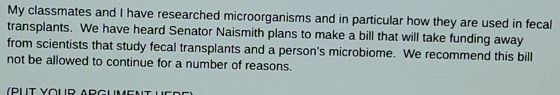 My classmates and I have researched microorganisms and in particular how they are used in fecal 
transplants. We have heard Senator Naismith plans to make a bill that will take funding away 
from scientists that study fecal transplants and a person's microbiome. We recommend this bill 
not be allowed to continue for a number of reasons.