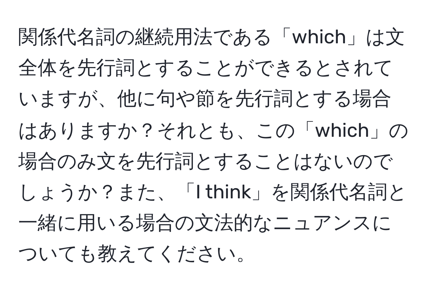 関係代名詞の継続用法である「which」は文全体を先行詞とすることができるとされていますが、他に句や節を先行詞とする場合はありますか？それとも、この「which」の場合のみ文を先行詞とすることはないのでしょうか？また、「I think」を関係代名詞と一緒に用いる場合の文法的なニュアンスについても教えてください。