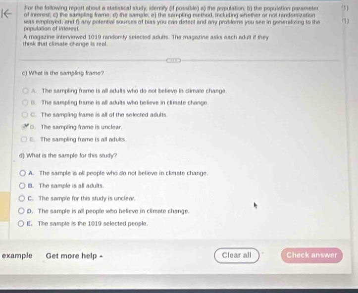 For the following report about a statistical study, identify (if possible) a) the population; b) the population parameter (1)
of interest; c) the sampling frame; d) the sample; e) the sampling method, including whether or not randomization
was employed; and f) any potential sources of bias you can detect and any problems you see in generalizing to the '1)
population of interest.
A magazine interviewed 1019 randomly selected adults. The magazine asks each adult if they
think that climate change is real.
c) What is the sampling frame?
A. The sampling frame is all adults who do not believe in climate change.
③. The sampling frame is all adults who believe in climate change.
C. The sampling frame is all of the selected adults.
O. The sampling frame is unclear.
E. The sampling frame is all adults.
d) What is the sample for this study?
A. The sample is all people who do not believe in climate change.
B. The sample is all adults.
C. The sample for this study is unclear.
D. The sample is all people who believe in climate change.
E. The sample is the 1019 selected people.
example Get more help ^ Clear all Check answer