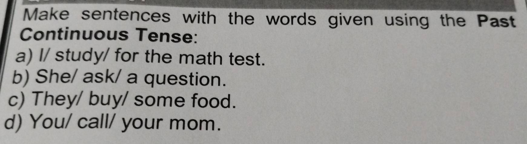 Make sentences with the words given using the Past 
Continuous Tense: 
a) I/ study/ for the math test. 
b) She/ ask/ a question. 
c) They/ buy/ some food. 
d) You/ call/ your mom.