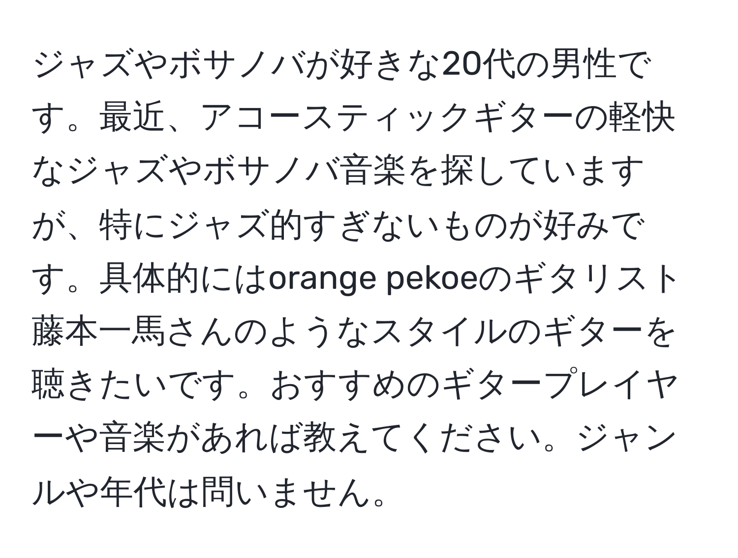 ジャズやボサノバが好きな20代の男性です。最近、アコースティックギターの軽快なジャズやボサノバ音楽を探していますが、特にジャズ的すぎないものが好みです。具体的にはorange pekoeのギタリスト藤本一馬さんのようなスタイルのギターを聴きたいです。おすすめのギタープレイヤーや音楽があれば教えてください。ジャンルや年代は問いません。