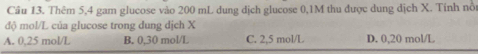 Cầu 13. Thêm 5, 4 gam glucose vào 200 mL dung địch glucose 0,1M thu được dung dịch X. Tính nổi
độ mol/L của glucose trong dung dịch X
A. 0,25 mol/L B. 0,30 mol/L C. 2,5 mol/L D. 0,20 mol/L