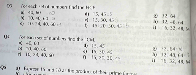 For each set of numbers find the HCF.
a) 40, 60 d) 15, 45 g) 32, 64
b) 10, 40, 60 e) 15, 30, 45 h) 32, 48, 64
c) 10, 24, 40, 60 f 15, 20, 30, 45 i) 16, 32, 48, 64
Q4 For each set of numbers find the LCM.
a) 40, 60 d) 15, 45
g) 32, 64
b) 10, 40, 60 e) 15, 30, 45 h) 32, 48, 64
c) 10, 24, 40, 60 f 15, 20, 30, 45 i) 16, 32, 48, 64
Q5 a) Express 15 and 18 as the product of their prime factors