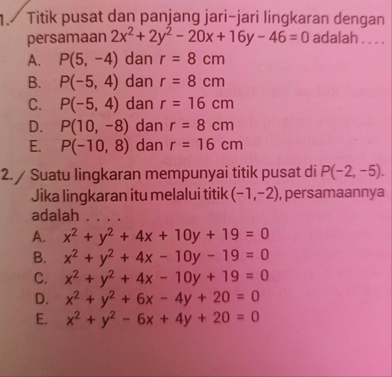 Titik pusat dan panjang jari-jari lingkaran dengan
persamaan 2x^2+2y^2-20x+16y-46=0 adalah . . . .
A. P(5,-4) dan r=8cm
B. P(-5,4) dan r=8cm
C. P(-5,4) dan r=16cm
D. P(10,-8) dan r=8cm
E. P(-10,8) dan r=16cm
2./ Suatu lingkaran mempunyai titik pusat di P(-2,-5). 
Jika lingkaran itu melalui titik (-1,-2) , persamaannya
adalah
A. x^2+y^2+4x+10y+19=0
B. x^2+y^2+4x-10y-19=0
C. x^2+y^2+4x-10y+19=0
D. x^2+y^2+6x-4y+20=0
E. x^2+y^2-6x+4y+20=0