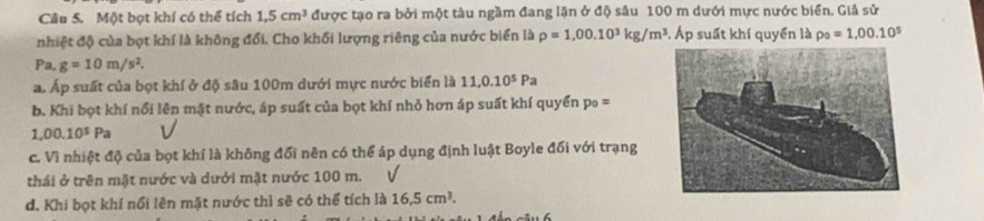 Một bọt khí có thể tích 1,5cm^3 được tạo ra bởi một tàu ngầm đang lặn ở độ sâu 100 m dưới mực nước biển. Giả sử
nhiệt độ của bọt khí là không đổi. Cho khối lượng riêng của nước biển là rho =1,00.10^3kg/m^3. Áp suất khí quyển là rho _0=1,00.10^5
Pa.g=10m/s^2.
a. Áp suất của bọt khí ở độ sâu 100m dưới mực nước biển là 11, 0.10^5Pa
b. Khi bọt khí nổi lên mặt nước, áp suất của bọt khí nhỏ hơn áp suất khí quyển p_0=
1,00.10^5Pa
c. Vì nhiệt độ của bọt khí là không đối nên có thể áp dụng định luật Boyle đối với trạng
thái ở trên mặt nước và dưới mặt nước 100 m.
d. Khi bọt khí nổi lên mặt nước thì sẽ có thể tích là 16.5cm^3.