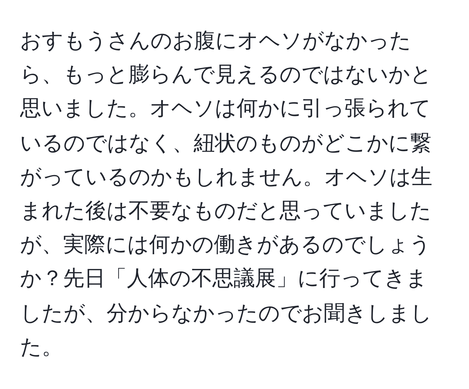 おすもうさんのお腹にオヘソがなかったら、もっと膨らんで見えるのではないかと思いました。オヘソは何かに引っ張られているのではなく、紐状のものがどこかに繋がっているのかもしれません。オヘソは生まれた後は不要なものだと思っていましたが、実際には何かの働きがあるのでしょうか？先日「人体の不思議展」に行ってきましたが、分からなかったのでお聞きしました。