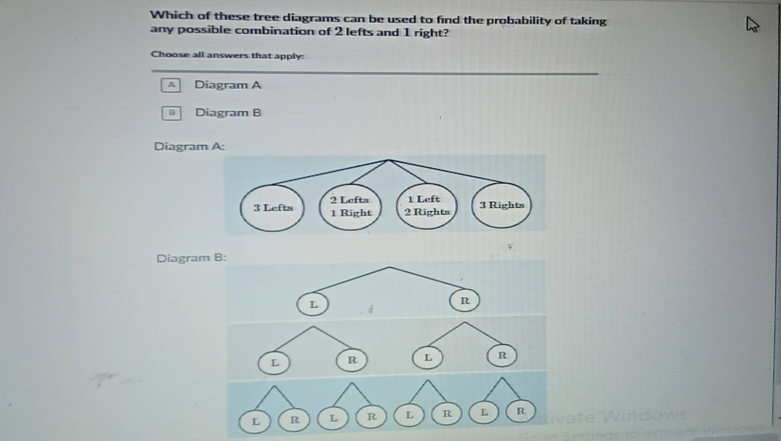 Which of these tree diagrams can be used to find the probability of taking 
any possible combination of 2 lefts and 1 right? 
Choose all answers that apply: 
A Diagram A
Diagram B 
Diagram A: 
Diagram B: 
L 6
R
R
L
R
L
L R L R L R L R