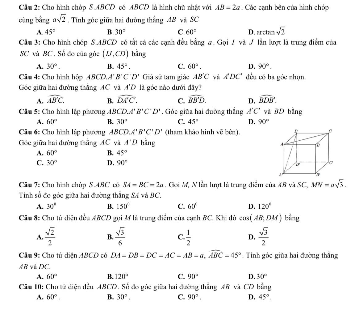 Cho hình chóp S.ABCD có ABCD là hình chữ nhật với AB=2a. Các cạnh bên của hình chóp
cùng bằng asqrt(2). Tính góc giữa hai đường thẳng AB và SC
A. 45° B. 30° C. 60° D. arctan sqrt(2)
Câu 3: Cho hình chóp S.ABCD có tất cả các cạnh đều bằng α. Gọi / và J lần lượt là trung điểm của
SC và BC . Số đo của góc (IJ,CD) bằng
A. 30°. B. 45°. C. 60°. D. 90°.
Câu 4: Cho hình hộp ABCD.. A' B'C'D' Giả sử tam giác AB'C và A'DC' đều có ba góc nhọn.
Góc giữa hai đường thắng AC và A'D là góc nào dưới đây?
A. widehat AB'C. B. widehat DA'C'. C. widehat BB'D. D. widehat BDB'.
Câu 5: Cho hình lập phương ABCD.A'B'C'D'. Góc giữa hai đường thắng A'C' và BD bằng
A. 60° B. 30° C. 45° D. 90°
Câu 6: Cho hình lập phương ABCD. A'B'C'D' (tham khảo hình vẽ bên).
Góc giữa hai đường thắng AC và A'D bằng
A. 60° B. 45°
C. 30° D. 90°
Câu 7: Cho hình chóp S.ABC có SA=BC=2a. Gọi M, N lần lượt là trung điểm của AB và SC, MN=asqrt(3).
Tính số đo góc giữa hai đường thẳng SA và BC.
A. 30° B. 150° C. 60° D. 120°
Câu 8: Cho tứ diện đều ABCD gọi M là trung điểm của cạnh BC. Khi đó cos (AB;DM) bằng
A.  sqrt(2)/2   sqrt(3)/6   1/2  D.  sqrt(3)/2 
B.
C.
Câu 9: Cho tứ diện ABCD có DA=DB=DC=AC=AB=a,widehat ABC=45°. Tính góc giữa hai đường thắng
AB và DC.
A. 60° B. 120° C. 90° D. 30°
Câu 10: Cho tứ diện đều ABCD. Số đo góc giữa hai đường thắng AB và CD bằng
A. 60°. B. 30°. C. 90°. D. 45°.