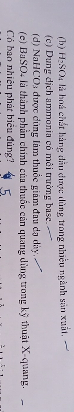 (b) H₂SO4 là hoá chất hàng đầu được dùng trong nhiều ngành sản xuất.
(c) Dung dịch ammonia có môi trường base.
(d) NaHCO3 được dùng làm thuốc giảm đau dạ dày.
(e) BaSO4 là thành phần chính của thuốc cản quang dùng trong kỹ thuật X -quang.
Có bao nhiêu phát biểu đúng?