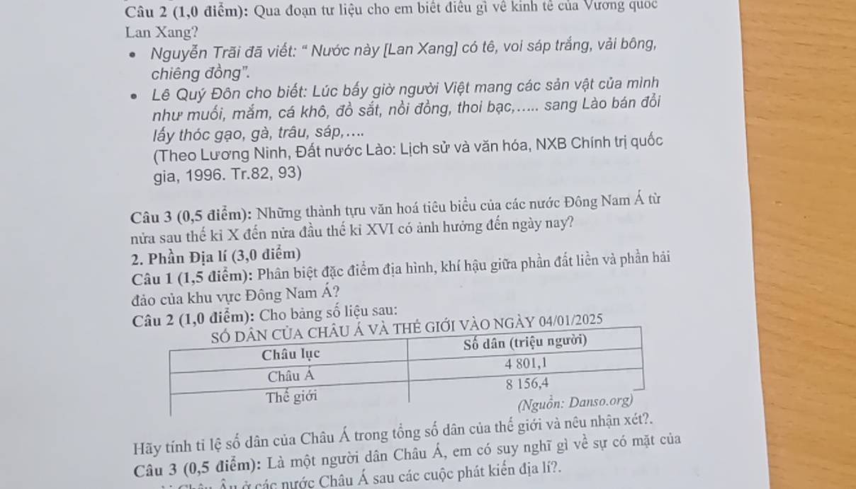 (1,0 điểm): Qua đoạn tư liệu cho em biết điều gì về kinh tế của Vương quoc 
Lan Xang? 
Nguyễn Trãi đã viết: “ Nước này [Lan Xang] có tê, voi sáp trắng, vải bông, 
chiêng đồng". 
Lê Quý Đôn cho biết: Lúc bấy giờ người Việt mang các sản vật của mình 
như muối, mắm, cá khô, đồ sắt, nổi đồng, thoi bạc,..... sang Lào bán đổi 
lấy thóc gạo, gà, trâu, sáp,.... 
(Theo Lương Ninh, Đất nước Lào: Lịch sử và văn hóa, NXB Chính trị quốc 
gia, 1996. Tr.82, 93) 
Câu 3 (0,5 điểm): Những thành tựu văn hoá tiêu biểu của các nước Đông Nam Á từ 
nửa sau thế kỉ X đến nửa đầu thế ki XVI có ảnh hưởng đến ngày nay? 
2. Phần Địa lí (3,0 điểm) 
Câu 1 (1,5 điểm): Phân biệt đặc điểm địa hình, khí hậu giữa phần đất liền và phần hải 
đảo của khu vực Đông Nam Á? 
Câu 2 (1,0 điểm): Cho bảng số liệu sau: 
ới vào ngày 04/01/2025 
Hãy tính tỉ lệ số dân của Châu Á trong tổng số dân của thế giới và nêu nhậ 
Câu 3 (0,5 điễm): Là một người dân Châu Á, em có suy nghĩ gì về sự có mặt của 
Ở các nước Châu Á sau các cuộc phát kiến địa lí?.