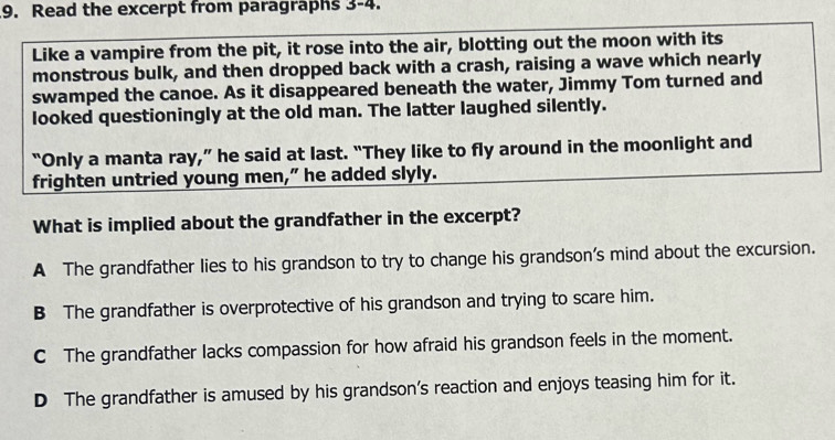 Read the excerpt from paragraphs 3-4.
Like a vampire from the pit, it rose into the air, blotting out the moon with its
monstrous bulk, and then dropped back with a crash, raising a wave which nearly
swamped the canoe. As it disappeared beneath the water, Jimmy Tom turned and
looked questioningly at the old man. The latter laughed silently.
“Only a manta ray,” he said at last. “They like to fly around in the moonlight and
frighten untried young men,” he added slyly.
What is implied about the grandfather in the excerpt?
A The grandfather lies to his grandson to try to change his grandson's mind about the excursion.
B The grandfather is overprotective of his grandson and trying to scare him.
C The grandfather lacks compassion for how afraid his grandson feels in the moment.
D The grandfather is amused by his grandson's reaction and enjoys teasing him for it.