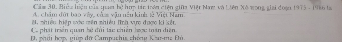 Biểu hiện của quan hệ hợp tác toàn diện giữa Việt Nam và Liên Xô trong giai đoạn 1975 - 1986 là
A. chẩm dứt bao vây, cấm vận nền kinh tế Việt Nam.
B. nhiều hiệp ước trên nhiều lĩnh vực được kí kết.
C. phát triển quan hệ đối tác chiến lược toàn diện.
D. phối hợp, giúp đỡ Campuchia chống Khơ-me Đỏ.