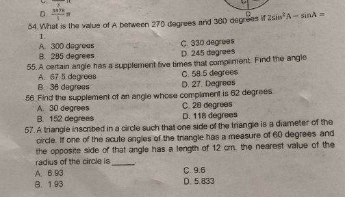 D.  3878/5 π
54. What is the value of A between 270 degrees and 360 degrees if D 2sin^2A-sin A=
1.
A. 300 degrees C. 330 degrees
B. 285 degrees D. 245 degrees
55. A certain angle has a supplement five times that compliment. Find the angle
A. 67.5 degrees C. 58.5 degrees
B. 36 degrees D. 27. Degrees
56. Find the supplement of an angle whose compliment is 62 degrees.
A. 30 degrees C. 28 degrees
B. 152 degrees D. 118 degrees
57. A triangle inscribed in a circle such that one side of the triangle is a diameter of the
circle. If one of the acute angles of the triangle has a measure of 60 degrees and
the opposite side of that angle has a length of 12 cm. the nearest value of the
radius of the circle is_
A. 6.93 C. 9.6
B. 1.93 D. 5.833