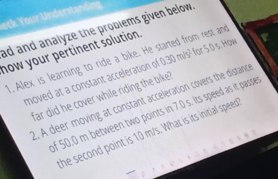 ck Your Understand 
ad and analyze the problems given below . 
now your pertinent solution. 
1. Alex is learning to ride a bike. He started from rest and 
moved at a constant acceleration of 0.30m/s^2 for 5.0 s. How 
far did he cover while riding the bike . 
2. A deer moving at constant acceleration covers the distanc 
of 50.0 m between two points in 7.0 s. Its speed as it passe 
the second point is 10 m/s. What is its initial speed