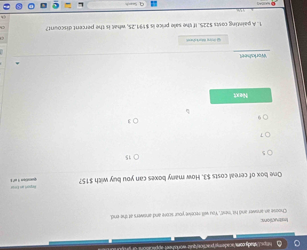 Instructions:
Choose an answer and hit 'next'. You will receive your score and answers at the end.
Report an Error
One box of cereal costs $3. How many boxes can you buy with $15? question 1 of 5
15
5
7
3
9
Next
Worksheet
# Print Worksheet
C
1. A painting costs $225. If the sale price is $191.25, what is the percent discount?
Ch
Ch
15%
NASDAQ Search