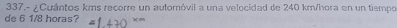 337.- ¿Cuántos kms recorre un automóvil a una velocidad de 240 km/hora en un tiempo 
de 6 1/8 horas?