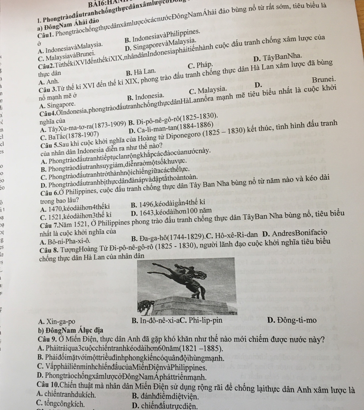 Phongtràođấutranhchống thực dân xâmlượ co D0l
Câu1. PhongtràochốngthựcdânxâmlượcởcácnướcĐôngNamÁhải đảo bùng nổ từ rất sớm, tiêu biểu là
a) ĐôngNam Áhải đảo
A. IndonesiavàMalaysia. B. IndonesiavàPhilippines.
Ở
C. MalaysiavàBrunei. D. SingaporevàMalaysia.
Cầu2.TừthếkiXVIđếnthếkiXIX,nhândânIndonesiaphảitiếnhành cuộc đấu tranh chống xâm lược của
thực dân D. TâyBanNha.
A. Anh. B. Hà Lan. C. Pháp.
Câu 3.Từ thế ki XVI đến thế ki XIX, phong trào đấu tranh chống thực dân Hà Lan xâm lược đã bùng
Brunei.
D.
nổ mạnh mẽ ở
A. Singapore. B. Indonesia. C. Malaysia.
Câu4.ỞIndonesia,phongtràođấutranhchốngthựcdânHàLannồra mạnh mẽ tiêu biểu nhất là cuộc khởi
nghĩa của
n
A. TâyXu-ma-tơ-ra(1873-1909) B. Đi-pô-nê-gô-rô(1825-1830).
C. BaTắc(1878-1907) D. Ca-li-man-tan(1884-1886)
cl
Câu 5.Sau khi cuộc khởi nghĩa của Hoàng tử Diponegoro (1825 - 1830) kết thúc, tình hình đấu tranh
s
của nhân dân Indonesia diễn ra như thế nào?
A. Phong tràođấutranhtiếptụclanrộngkhắpcácđảo củanướ cnày.
o
B. Phongtràođấutranhsuygiảm,diễnraởmộtsốkhuvực.
o
o C. Phongtràođấutranhtrở thànhnộichiếngiữ acác thế lực.
D. Phongtràođấutranhbị thự cdânđànápvà dậptắ thoàntoàn.
Câu 6.Ở Philippines, cuộc đấu tranh chống thực dân Tây Ban Nha bùng nổ từ năm nào và kéo dài
trong bao lâu?
i1
A. 1470,kéodàihơn4thếki B. 1496,kéodàigần4thế ki
a
C. 1521,kéodàihơn3thế ki D. 1643,kéodàihơn100 năm
a
Câu 7.Năm 1521, Ở Philippines phong trào đấu tranh chống thực dân TâyBan Nha bùng nổ, tiêu biểu
0ξ
nhất là cuộc khởi nghĩa của
g
A. Bô-ni-Pha-xi-ô. B. Đa-ga-hô(1744-1829).C. Hô-xê-Ri-dan D. AndresBonifacio
Câu 8. TượngHoàng Tử Đi-pô-nê-gô-rô (1825 - 1830), người lãnh đạo cuộc khởi nghĩa tiêu biểu
chống thực dân Hà Lan của nhân dân
A. Xin-ga-po B. In-đô-nê-xi-aC. Phi-lip-pin D. Đông-ti-mo
b) ĐôngNam Álục địa
Câu 9.Ở Miến Điện, thực dân Anh đã gặp khó khăn như thế nào mới chiếm được nước này?
A. Phảitrảiqua3cuộcchiếntranhkéodàihợn60năm(1821 -1885).
B. Phảiđốimặt vớimộttriềuđìnhphongkiếncóquân độihùngmạnh.
C. VấpphảiliênminhchiếnđấucủaMiếnĐiệnvàPhilippines.
D. PhongtràochốngxâmlượcởĐôngNamÁpháttriềnmạnh.
Câu 10.Chiến thuật mà nhân dân Miến Điện sử dụng rộng rãi để chống lạithực dân Anh xâm lược là
A. chiếntranhdukích. B. đánhđiểmdiệtviện.
C. tổngcôngkích. D. chiếnđấutrựcdiện.