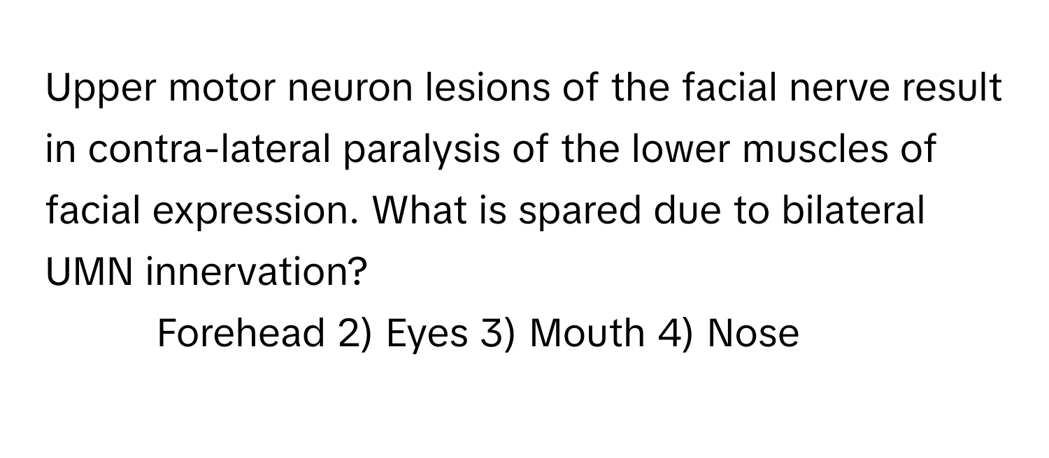 Upper motor neuron lesions of the facial nerve result in contra-lateral paralysis of the lower muscles of facial expression. What is spared due to bilateral UMN innervation?

1) Forehead 2) Eyes 3) Mouth 4) Nose