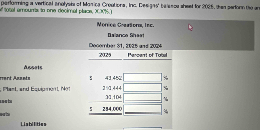 performing a vertical analysis of Monica Creations, Inc. Designs' balance sheet for 2025, then perform the an 
of total amounts to one decimal place, X.X%.) 
Monica Creations, Inc. 
Balance Sheet 
December 31, 2025 and 2024 
2025 Percent of Total 
Assets 
$ 
rrent Assets 4 0,40 2 □ %
x_-)+frac 1^(, Plant, and Equipment, Net
□ %
□ %
sets beginarray)r 210,10, 30.104 hline 5284,000 hline endarray overline  
sets
%
Liabilities