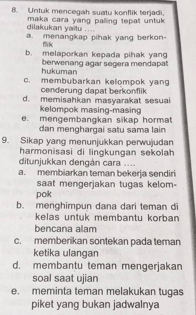 Untuk mencegah suatu konflik terjadi,
maka cara yang paling tepat untuk 
dilakukan yaitu ....
a. menangkap pihak yang berkon-
flik
b. melaporkan kepada pihak yang
berwenang agar segera mendapat
hukuman
c. membubarkan kelompok yang
cenderung dapat berkonflik
d. memisahkan masyarakat sesuai
kelompok masing-masing
e. mengembangkan sikap hormat
dan menghargai satu sama lain
9. Sikap yang menunjukkan perwujudan
harmonisasi di lingkungan sekolah
ditunjukkan dengàn cara ....
a. membiarkan teman bekerja sendiri
saat mengerjakan tugas kelom-
pok
b. menghimpun dana dari teman di
kelas untuk membantu korban 
bencana alam
c. memberikan sontekan pada teman
ketika ulangan
d. membantu teman mengerjakan
soal saat ujian
e. meminta teman melakukan tugas
piket yang bukan jadwalnya