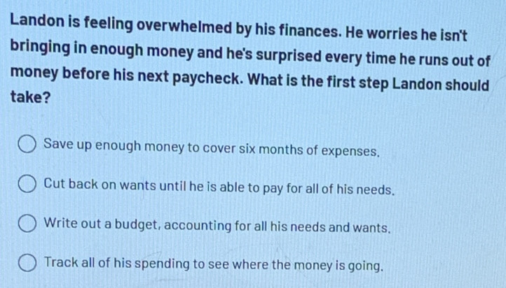 Landon is feeling overwhelmed by his finances. He worries he isn't
bringing in enough money and he's surprised every time he runs out of
money before his next paycheck. What is the first step Landon should
take?
Save up enough money to cover six months of expenses.
Cut back on wants until he is able to pay for all of his needs.
Write out a budget, accounting for all his needs and wants.
Track all of his spending to see where the money is going.