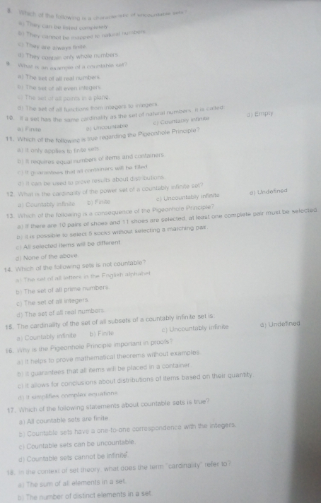 Which of the following is a characteetic of uncountable serts ?
a) They can be listed complerely
5) They cannot be mapped to natural numbers
() They are always finite
d) They contain only whole numbers
9. What is an example of a countable sat?
a) The set of all real numbers.
b) The set of all even integers
c) The set of all points in a plane.
d) The set of all functions from integers to integers
10. If a set has the same cardinality as the set of natural numbers, it is calted
c) Counlably infinite dEmpty
a) Finite D) Uncountable
11. Which of the following is true regarding the Pigeonhole Principle?
a) It only applies to finite sets
b) It requires equal numbers of items and containers.
C) It guarantees that all containers will be filled
d) It can be used to prove results about distributions.
12. What is the cardinality of the power set of a countably infinite set
a) Countably infinite b) Finite c) Uncountably infinite d) Undefined
13. Which of the following is a consequence of the Pigeonhole Principle?
a) If there are 10 pairs of shoes and 11 shoes are selected, at least one complete pair must be selected
b) it 4s possible to select 5 socks without selecting a matching par
c) All selected items will be different
d) None of the above.
14. Which of the following sets is not countable?
a) The set of all letters in the English alphabet
b) The set of all prime numbers
c) The set of all integers
d) The set of all real numbers.
15. The cardinality of the set of all subsets of a countably infinite set is
a) Countably infinite b) Finite c) Uncountably infinite d) Undefined
16. Why is the Pigeonhole Principle important in proofs?
a) It helps to prove mathematical theorems without examples.
b) it guarantees that all items will be placed in a container.
c) it allows for conclusions about distributions of items based on their quantity.
d) it simplifies complex equations
17. Which of the following statements about countable sets is true?
a) All countable sets are finite.
b) Countable sets have a one-to-one correspondence with the integers.
c) Countable sets can be uncountable.
d) Countable sets cannot be infinite.
18. In the context of set theory, what does the term "cardinality" refer to?
a) The sum of all elements in a set.
b) The number of distinct elements in a set