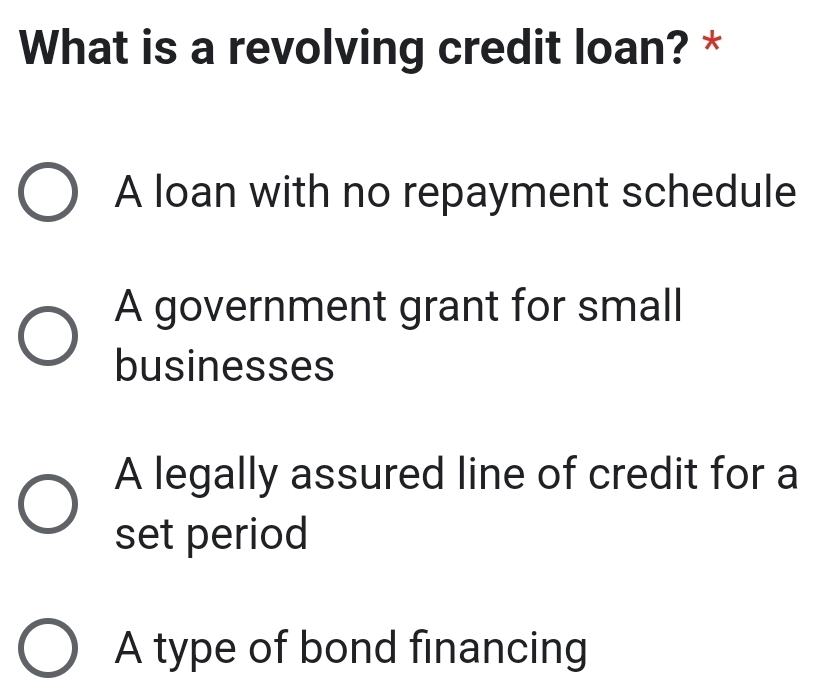 What is a revolving credit loan? *
A loan with no repayment schedule
A government grant for small
businesses
A legally assured line of credit for a
set period
A type of bond financing