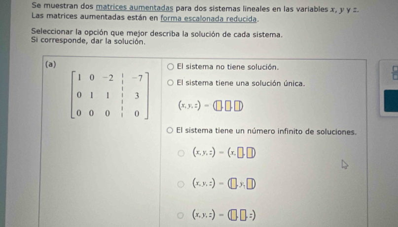 Se muestran dos matrices aumentadas para dos sistemas lineales en las variables x, y y .
Las matrices aumentadas están en forma escalonada reducida.
Seleccionar la opción que mejor describa la solución de cada sistema.
Si corresponde, dar la solución.
(a)El sistema no tiene solución.
 C/D 
El sistema tiene una solución única.
(x,y,z)=(□ ,□ ,□ )
El sistema tiene un número infinito de soluciones.
(x,y,z)=(x,□ ,□ )
(x,y,z)=(□ ,y,□ )
(x,y,z)=(□ ,□ ,z)