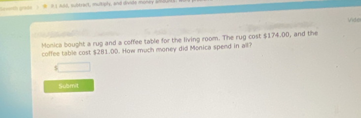 Seventh grade P 1 Add, subtract, multiply, and divide money amounts: 
Vide 
Monica bought a rug and a coffee table for the living room. The rug cost $174.00, and the 
coffee table cost $281.00. How much money did Monica spend in all?
$
Submit